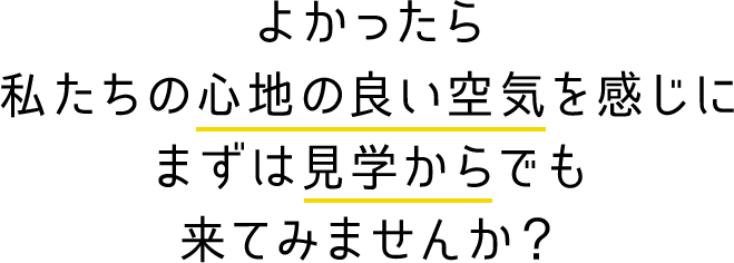 よかったら私たちの心地の良い空気を感じにまずは見学からでも来てみませんか？